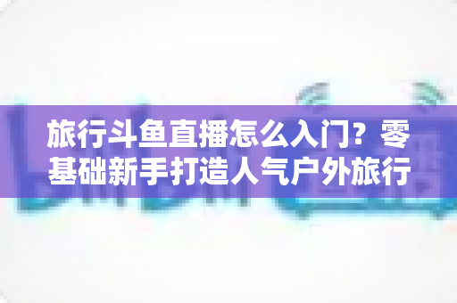 旅行斗鱼直播怎么入门?零基础新手打造人气户外旅行直播间的完整实战指南 旅行斗鱼直播怎么入门?零基础新手打造人气户外旅行直播间的完整实战指南
