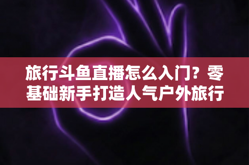 旅行斗鱼直播怎么入门？零基础新手打造人气户外旅行直播间的完整实战指南