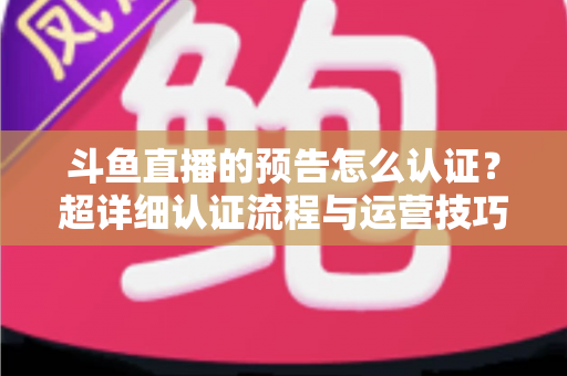 斗鱼直播的预告怎么认证？超详细认证流程与运营技巧全解析