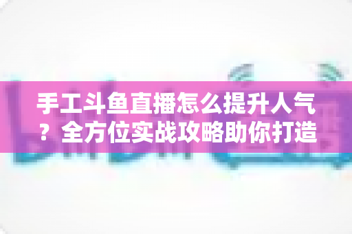 手工斗鱼直播怎么提升人气？全方位实战攻略助你打造高人气手工直播间