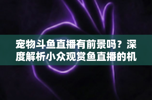 宠物斗鱼直播有前景吗？深度解析小众观赏鱼直播的机遇、挑战与变现路径