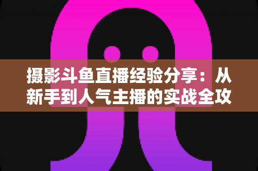 摄影斗鱼直播经验分享:从新手到人气主播的实战全攻略 摄影斗鱼直播经验分享:从新手到人气主播的实战全攻略