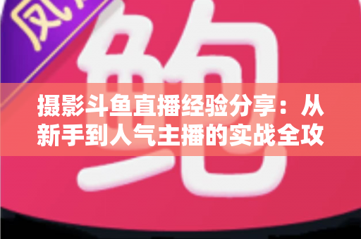 摄影斗鱼直播经验分享:从新手到人气主播的实战全攻略 摄影斗鱼直播经验分享:从新手到人气主播的实战全攻略