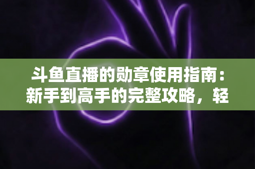 斗鱼直播的勋章使用指南：新手到高手的完整攻略，轻松玩转直播间身份象征