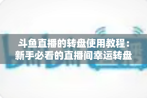 斗鱼直播的转盘使用教程：新手必看的直播间幸运转盘完整玩法指南