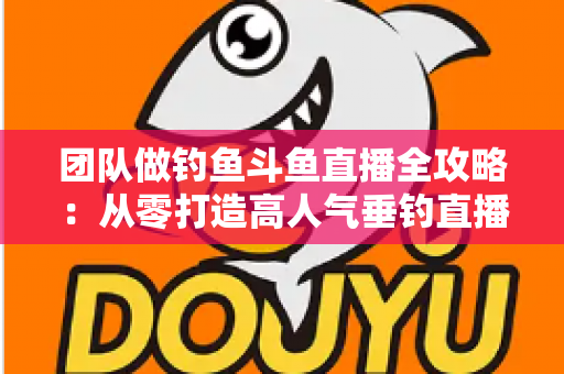 团队做钓鱼斗鱼直播全攻略：从零打造高人气垂钓直播团队的实战指南