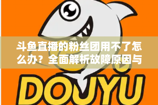 斗鱼直播的粉丝团用不了怎么办？全面解析故障原因与实用解决方案指南