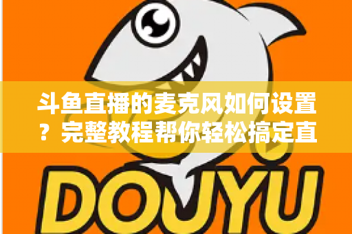 斗鱼直播的麦克风如何设置?完整教程帮你轻松搞定直播声音问题 斗鱼直播的麦克风如何设置?完整教程帮你轻松搞定直播声音问题