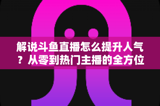 解说斗鱼直播怎么提升人气？从零到热门主播的全方位实战指南