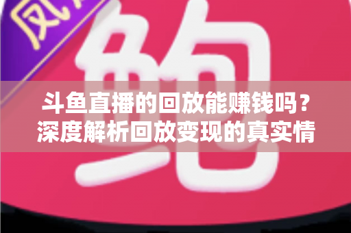 斗鱼直播的回放能赚钱吗？深度解析回放变现的真实情况与实用赚钱技巧