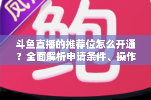 斗鱼直播的推荐位怎么开通？全面解析申请条件、操作流程与实用技巧