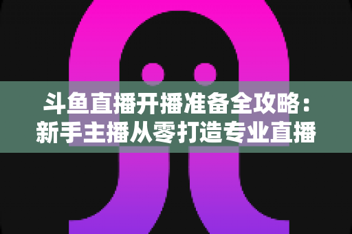 斗鱼直播开播准备全攻略：新手主播从零打造专业直播间的完整指南
