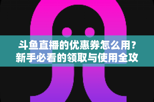 斗鱼直播的优惠券怎么用？新手必看的领取与使用全攻略，助你省钱畅享精彩直播