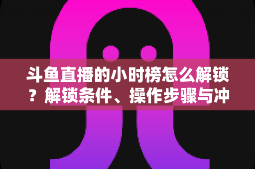斗鱼直播的小时榜怎么解锁?解锁条件、操作步骤与冲榜技巧全解析 斗鱼直播的小时榜怎么解锁?解锁条件、操作步骤与冲榜技巧全解析
