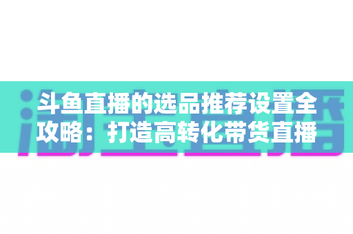 斗鱼直播的选品推荐设置全攻略：打造高转化带货直播间的选品与推荐位运营实战指南