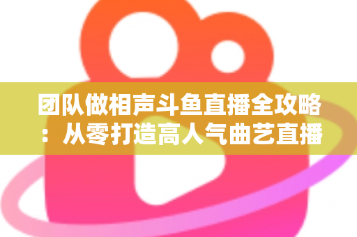 团队做相声斗鱼直播全攻略：从零打造高人气曲艺直播间的实战秘籍