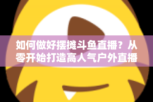如何做好摆摊斗鱼直播？从零开始打造高人气户外直播间的实战指南