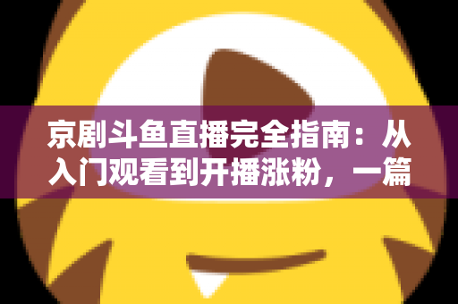 京剧斗鱼直播完全指南：从入门观看到开播涨粉，一篇带你玩转国粹直播间