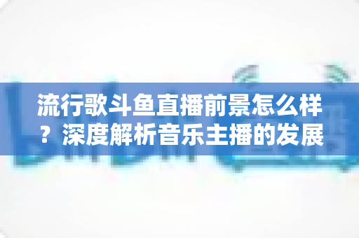流行歌斗鱼直播前景怎么样？深度解析音乐主播的发展机遇与未来趋势