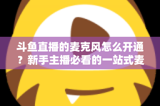 斗鱼直播的麦克风怎么开通？新手主播必看的一站式麦克风开启与调试全攻略