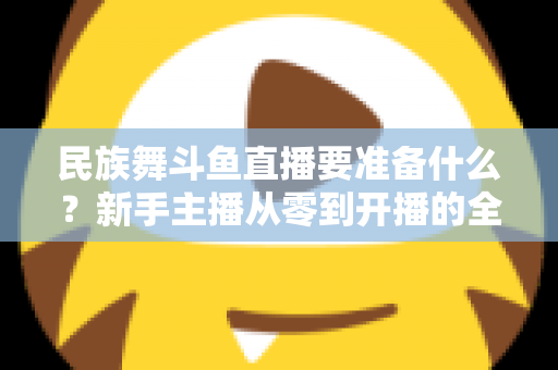 民族舞斗鱼直播要准备什么？新手主播从零到开播的全方位准备指南