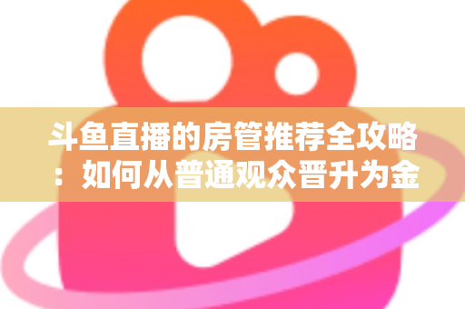斗鱼直播的房管推荐全攻略：如何从普通观众晋升为金牌房管？