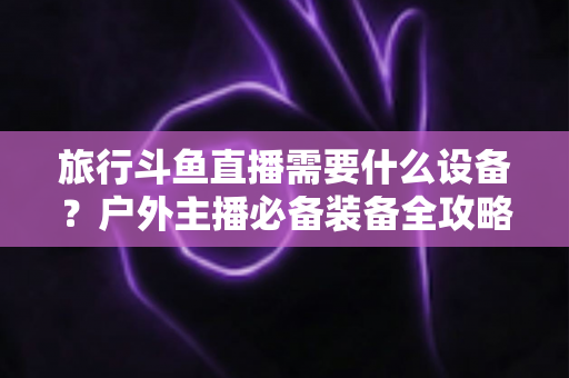 旅行斗鱼直播需要什么设备？户外主播必备装备全攻略一次看懂