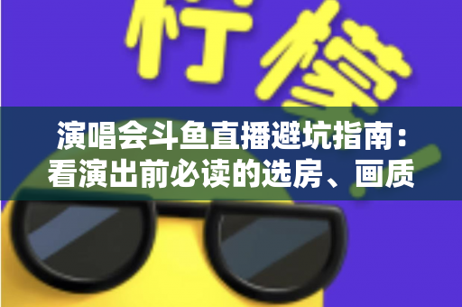 演唱会斗鱼直播避坑指南：看演出前必读的选房、画质、打赏与版权全攻略