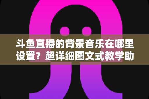 斗鱼直播的背景音乐在哪里设置？超详细图文式教学助你快速搞定直播间音乐配置