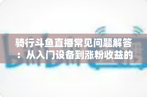 骑行斗鱼直播常见问题解答：从入门设备到涨粉收益的全流程实用指南