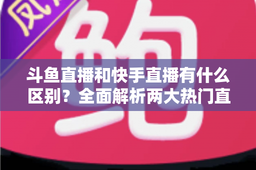 斗鱼直播和快手直播有什么区别？全面解析两大热门直播平台的定位、内容与玩法差异