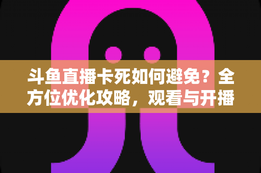 斗鱼直播卡死如何避免？全方位优化攻略，观看与开播从此流畅稳定