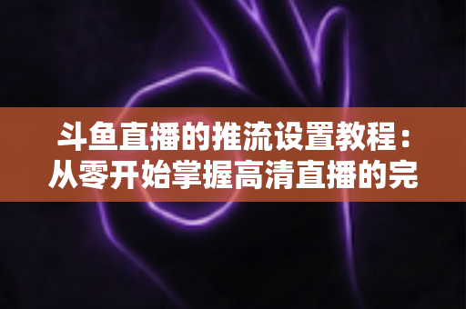 斗鱼直播的推流设置教程：从零开始掌握高清直播的完整配置指南