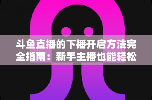 斗鱼直播的下播开启方法完全指南：新手主播也能轻松掌握的规范收播流程与实用技巧