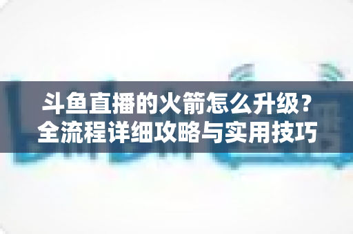 斗鱼直播的火箭怎么升级？全流程详细攻略与实用技巧一网打尽