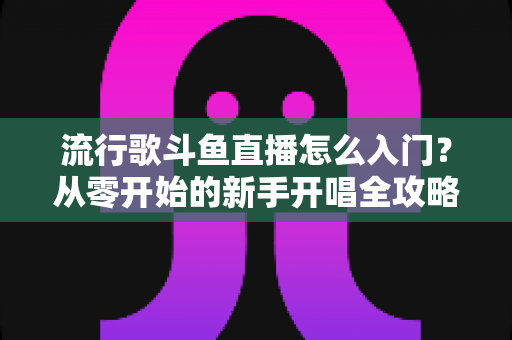 流行歌斗鱼直播怎么入门？从零开始的新手开唱全攻略