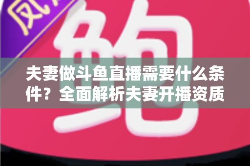 夫妻做斗鱼直播需要什么条件？全面解析夫妻开播资质、设备配置与运营成功攻略
