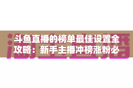 斗鱼直播的榜单最佳设置全攻略：新手主播冲榜涨粉必备的实战优化指南