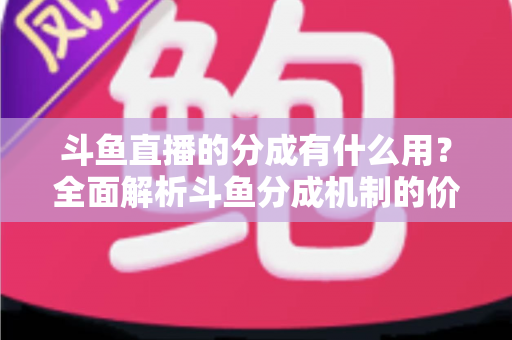 斗鱼直播的分成有什么用？全面解析斗鱼分成机制的价值、规则与收益指南