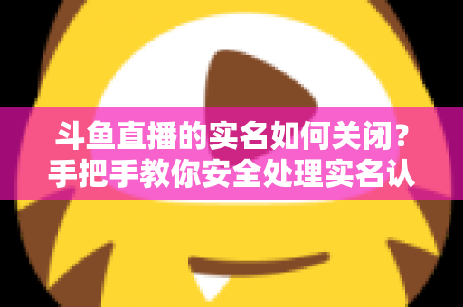 斗鱼直播的实名如何关闭?手把手教你安全处理实名认证的完整指南 斗鱼直播的实名如何关闭?手把手教你安全处理实名认证的完整指南