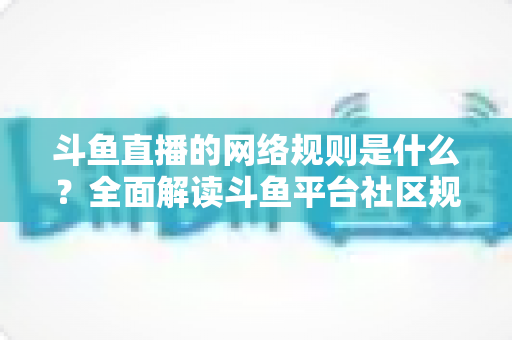 斗鱼直播的网络规则是什么？全面解读斗鱼平台社区规范、主播守则与用户行为准则