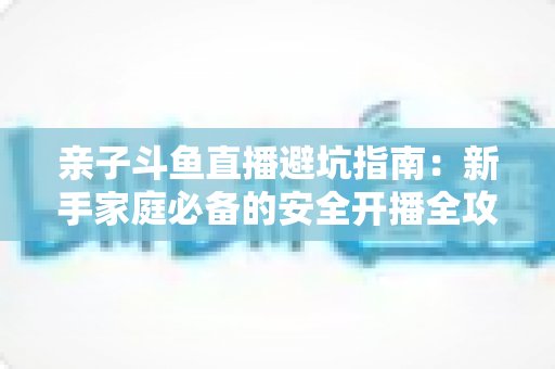 亲子斗鱼直播避坑指南:新手家庭必备的安全开播全攻略,助你避开雷区、打造优质亲子内容 亲子斗鱼直播避坑指南:新手家庭必备的安全开播全攻略,助你避开雷区、打造优质亲子内容