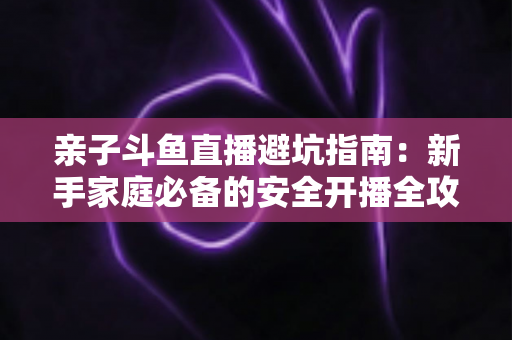 亲子斗鱼直播避坑指南：新手家庭必备的安全开播全攻略，助你避开雷区、打造优质亲子内容