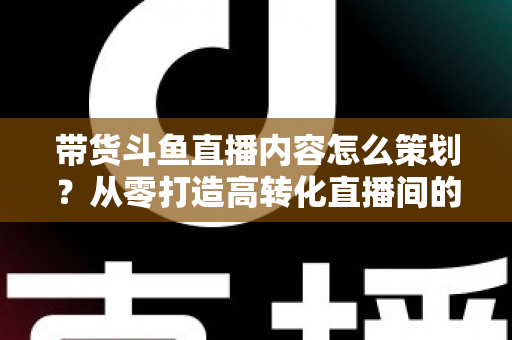 带货斗鱼直播内容怎么策划？从零打造高转化直播间的全流程实战指南