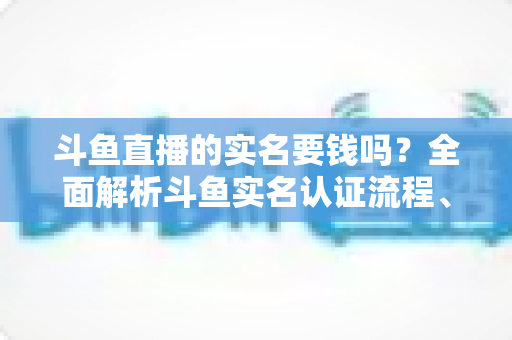 斗鱼直播的实名要钱吗？全面解析斗鱼实名认证流程、费用真相与防骗指南
