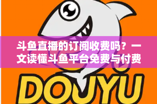 斗鱼直播的订阅收费吗？一文读懂斗鱼平台免费与付费功能全解析
