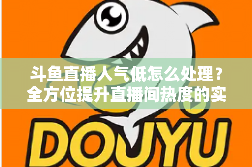 斗鱼直播人气低怎么处理？全方位提升直播间热度的实战指南与运营技巧