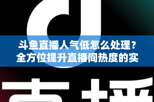 斗鱼直播人气低怎么处理？全方位提升直播间热度的实战指南与运营技巧