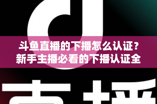 斗鱼直播的下播怎么认证？新手主播必看的下播认证全流程实操指南