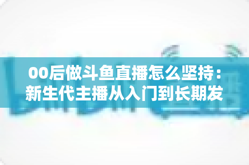 00后做斗鱼直播怎么坚持：新生代主播从入门到长期发展的实战指南